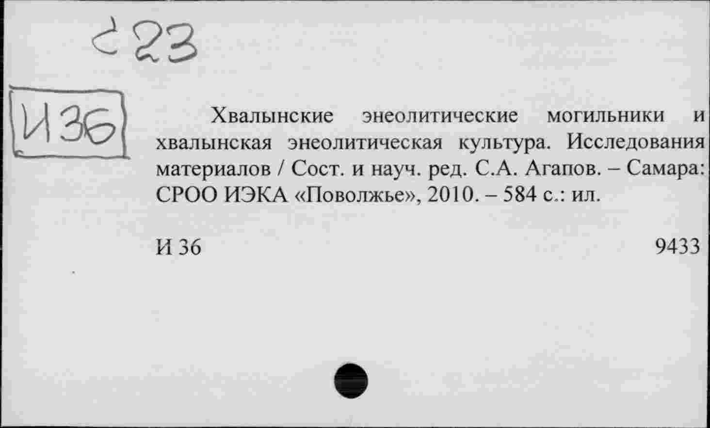 ﻿г 23
u 30
Хвалынские энеолитические могильники и хвалынская энеолитическая культура. Исследования материалов / Сост. и науч. ред. С.А. Агапов. - Самара: СРОО ИЭКА «Поволжье», 2010. - 584 с.: ил.
И 36
9433